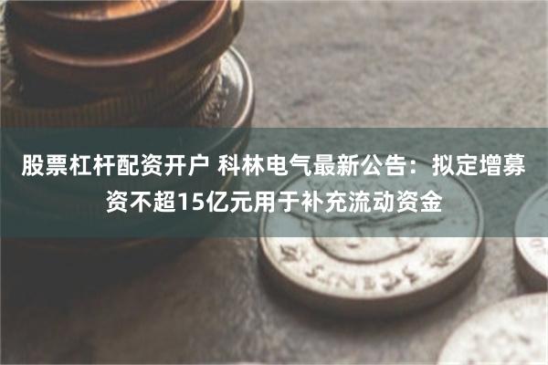 股票杠杆配资开户 科林电气最新公告：拟定增募资不超15亿元用于补充流动资金