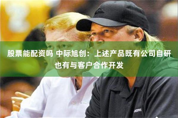 股票能配资吗 中际旭创：上述产品既有公司自研也有与客户合作开发