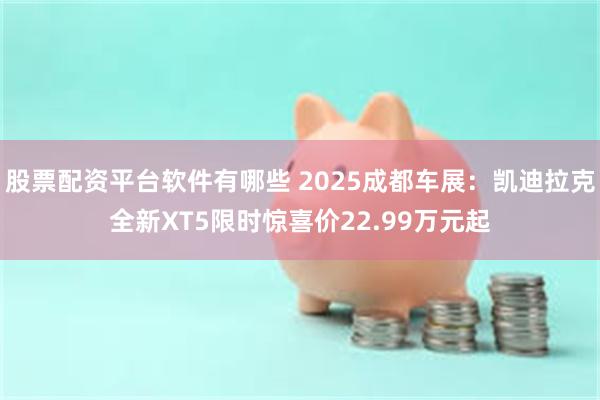 股票配资平台软件有哪些 2025成都车展：凯迪拉克全新XT5限时惊喜价22.99万元起