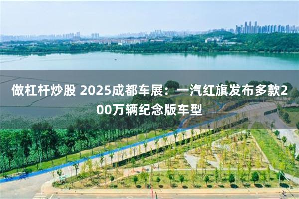 做杠杆炒股 2025成都车展：一汽红旗发布多款200万辆纪念版车型