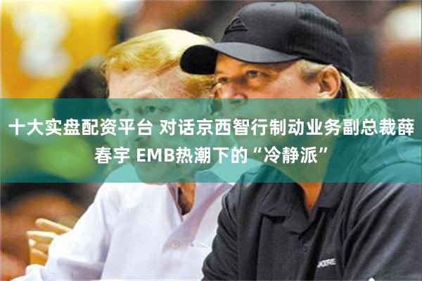 十大实盘配资平台 对话京西智行制动业务副总裁薛春宇 EMB热潮下的“冷静派”