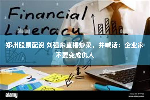 郑州股票配资 刘强东直播炒菜，并喊话：企业家不要变成仇人