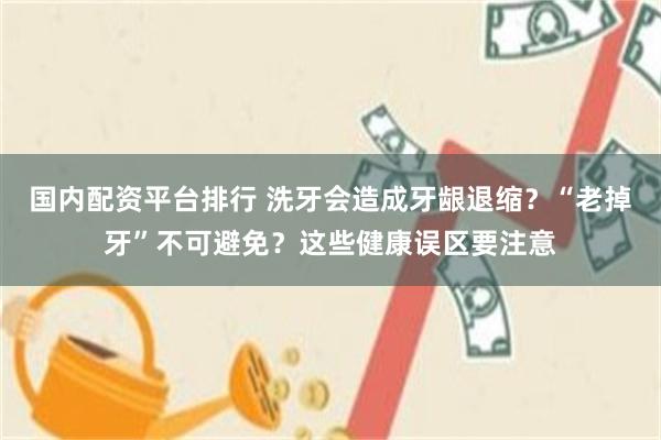 国内配资平台排行 洗牙会造成牙龈退缩？“老掉牙”不可避免？这些健康误区要注意