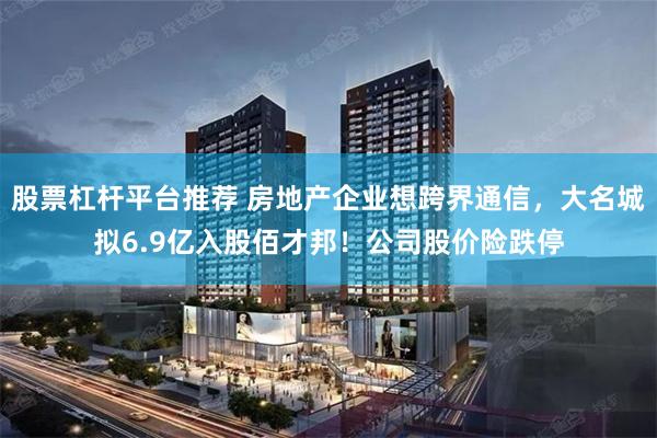 股票杠杆平台推荐 房地产企业想跨界通信，大名城拟6.9亿入股佰才邦！公司股价险跌停