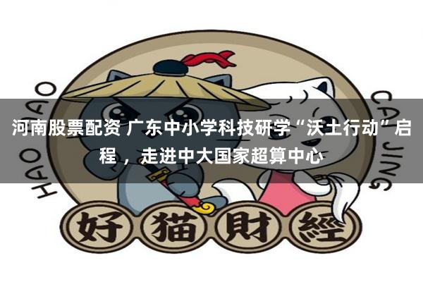 河南股票配资 广东中小学科技研学“沃土行动”启程 ，走进中大国家超算中心