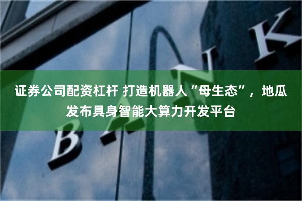 证券公司配资杠杆 打造机器人“母生态”，地瓜发布具身智能大算力开发平台