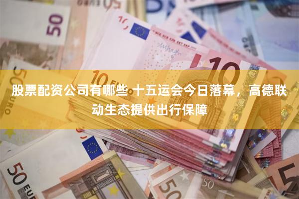 股票配资公司有哪些 十五运会今日落幕，高德联动生态提供出行保障