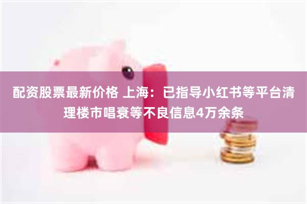 配资股票最新价格 上海：已指导小红书等平台清理楼市唱衰等不良信息4万余条