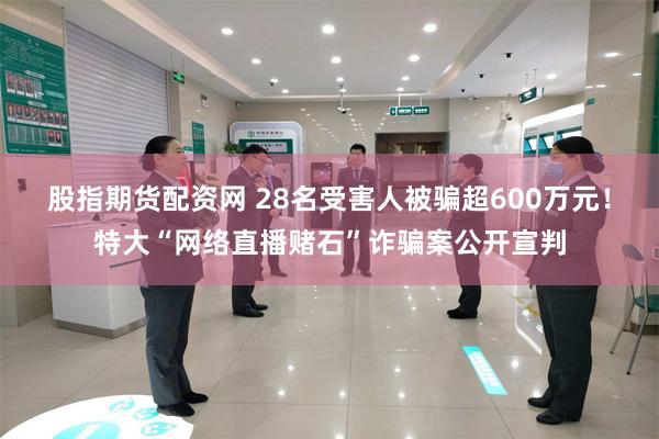 股指期货配资网 28名受害人被骗超600万元！特大“网络直播赌石”诈骗案公开宣判