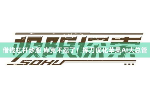 借钱杠杆炒股 库克不忍了！挥刀优化苹果AI大总管