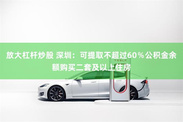 放大杠杆炒股 深圳：可提取不超过60％公积金余额购买二套及以上住房
