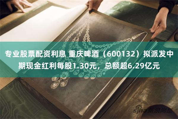专业股票配资利息 重庆啤酒（600132）拟派发中期现金红利每股1.30元，总额超6.29亿元