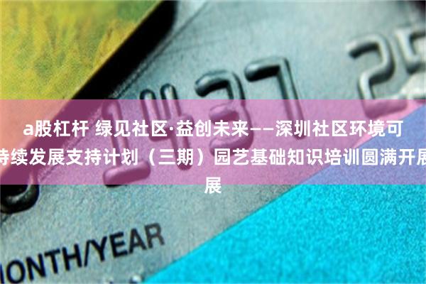 a股杠杆 绿见社区·益创未来——深圳社区环境可持续发展支持计划（三期）园艺基础知识培训圆满开展