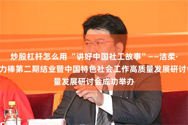 炒股杠杆怎么用 “讲好中国社工故事”——洁柔·公益“洁”力棒第二期结业暨中国特色社会工作高质量发展研讨会成功举办