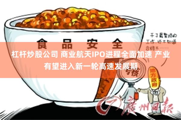 杠杆炒股公司 商业航天IPO进程全面加速 产业有望进入新一轮高速发展期
