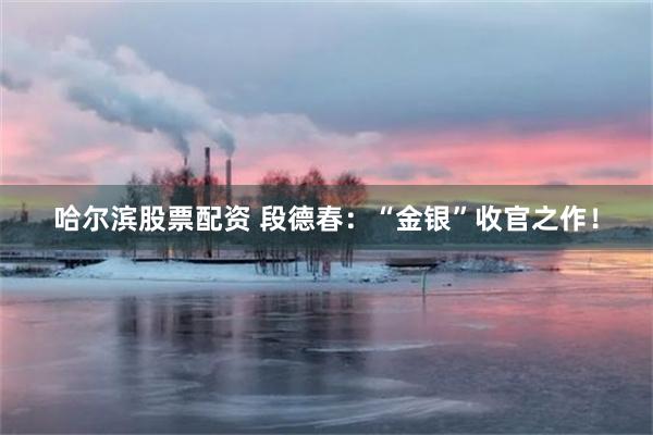 哈尔滨股票配资 段德春：“金银”收官之作！