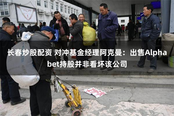长春炒股配资 对冲基金经理阿克曼：出售Alphabet持股并非看坏该公司