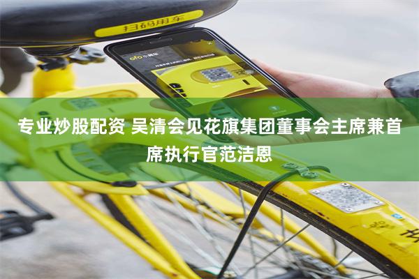 专业炒股配资 吴清会见花旗集团董事会主席兼首席执行官范洁恩