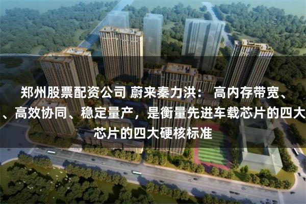 郑州股票配资公司 蔚来秦力洪： 高内存带宽、真实算力、高效协同、稳定量产，是衡量先进车载芯片的四大硬核标准