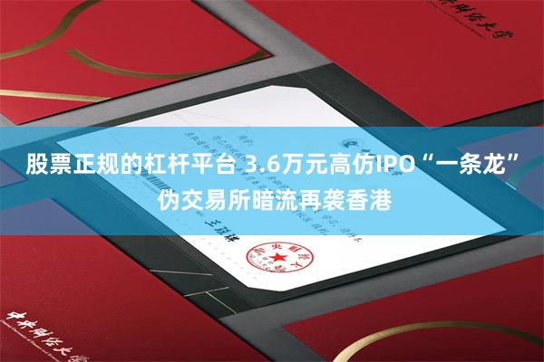 股票正规的杠杆平台 3.6万元高仿IPO“一条龙” 伪交易所暗流再袭香港