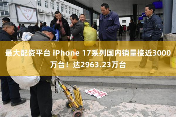 最大配资平台 iPhone 17系列国内销量接近3000万台！达2963.23万台