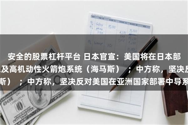 安全的股票杠杆平台 日本官宣：美国将在日本部署“堤丰”中导系统以及高机动性火箭炮系统（海马斯）  ；中方称，坚决反对美国在亚洲国家部署中导系统