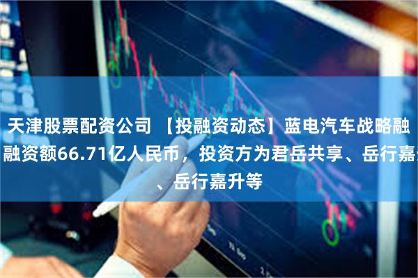 天津股票配资公司 【投融资动态】蓝电汽车战略融资,融资额66.71亿人民币,投资方为君岳共享、岳行嘉升等