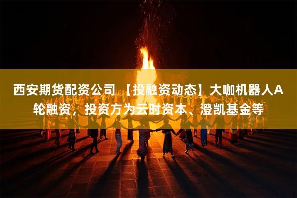 西安期货配资公司 【投融资动态】大咖机器人A轮融资，投资方为云时资本、澄凯基金等