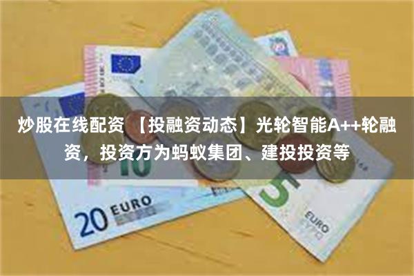 炒股在线配资 【投融资动态】光轮智能A++轮融资，投资方为蚂蚁集团、建投投资等