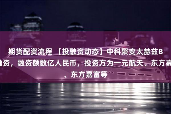期货配资流程 【投融资动态】中科聚变太赫兹B+轮融资，融资额数亿人民币，投资方为一元航天、东方嘉富等
