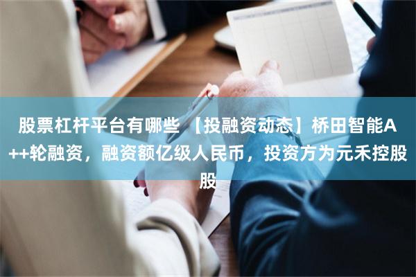 股票杠杆平台有哪些 【投融资动态】桥田智能A++轮融资，融资额亿级人民币，投资方为元禾控股