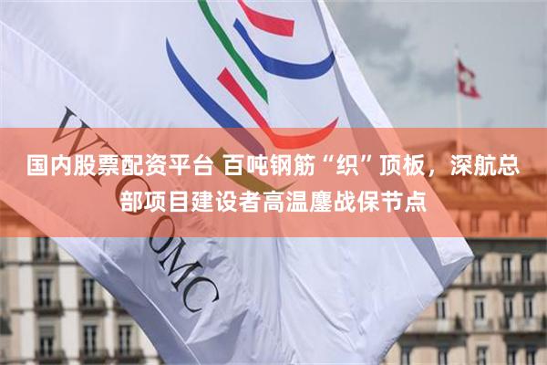国内股票配资平台 百吨钢筋“织”顶板,深航总部项目建设者高温鏖战保节点