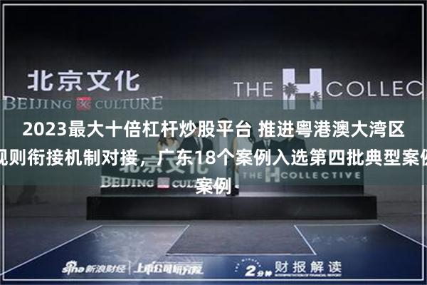 2023最大十倍杠杆炒股平台 推进粤港澳大湾区规则衔接机制对接，广东18个案例入选第四批典型案例