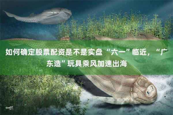 如何确定股票配资是不是实盘 “六一”临近,“广东造”玩具乘风加速出海