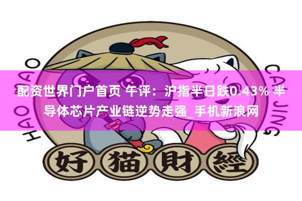 配资世界门户首页 午评:沪指半日跌0.43% 半导体芯片产业链逆势走强_手机新浪网