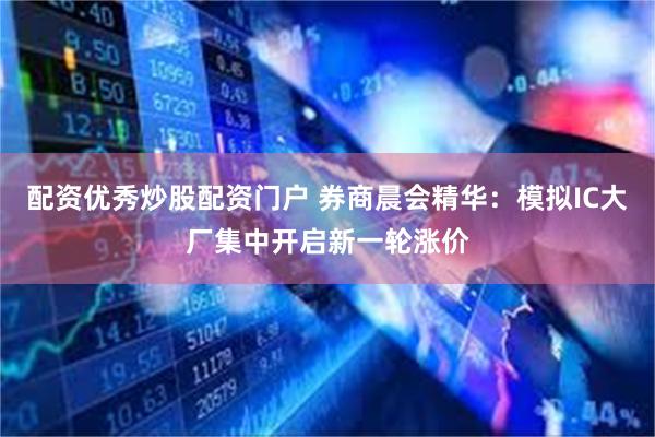 配资优秀炒股配资门户 券商晨会精华：模拟IC大厂集中开启新一轮涨价