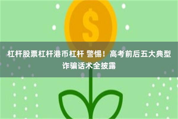 杠杆股票杠杆港币杠杆 警惕!高考前后五大典型诈骗话术全披露