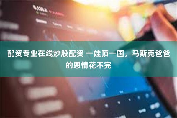 配资专业在线炒股配资 一娃顶一国,马斯克爸爸的恩情花不完