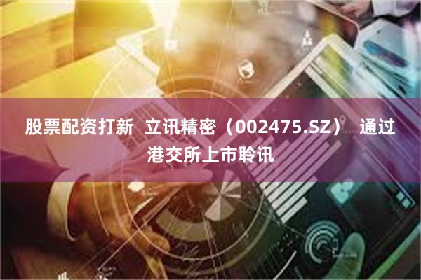 股票配资打新  立讯精密（002475.SZ）  通过港交所上市聆讯