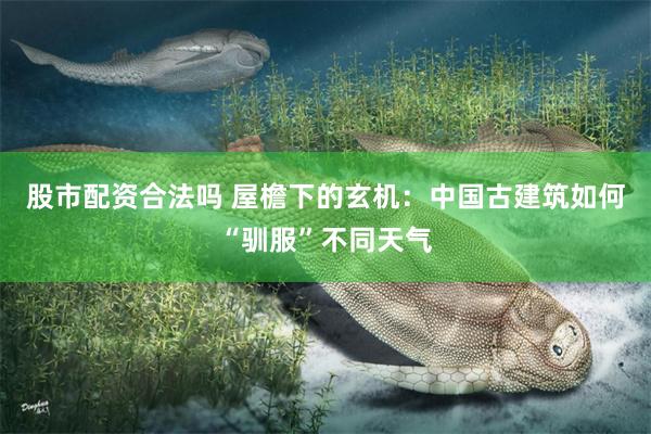 股市配资合法吗 屋檐下的玄机：中国古建筑如何“驯服”不同天气