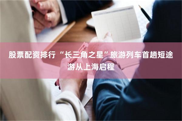 股票配资排行 “长三角之星”旅游列车首趟短途游从上海启程