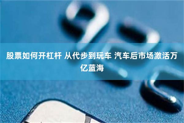 股票如何开杠杆 从代步到玩车 汽车后市场激活万亿蓝海