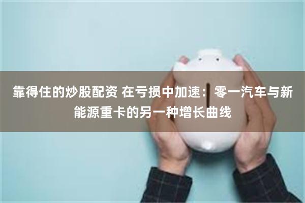靠得住的炒股配资 在亏损中加速：零一汽车与新能源重卡的另一种增长曲线