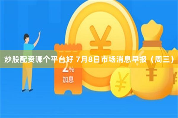 炒股配资哪个平台好 7月8日市场消息早报(周三)