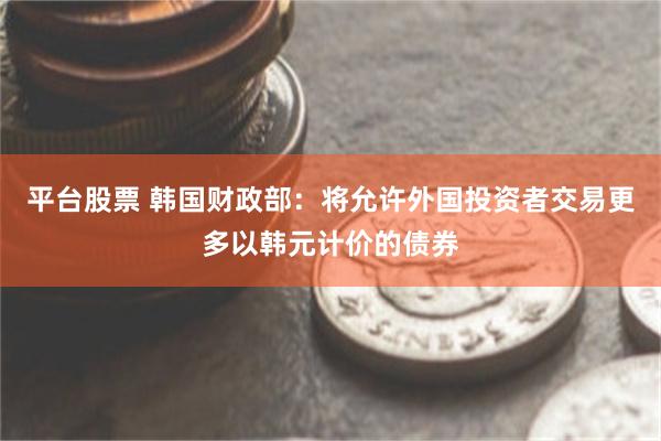 平台股票 韩国财政部：将允许外国投资者交易更多以韩元计价的债券