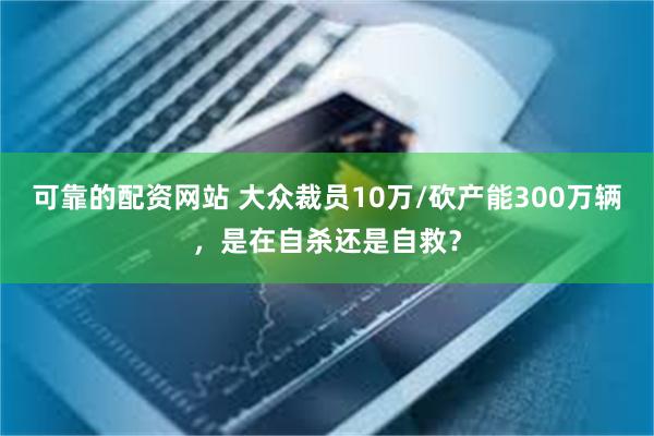 可靠的配资网站 大众裁员10万/砍产能300万辆，是在自杀还是自救？