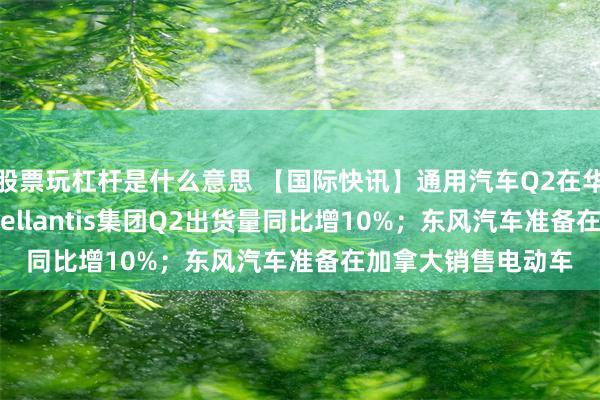 股票玩杠杆是什么意思 【国际快讯】通用汽车Q2在华销量大跌20%；Stellantis集团Q2出货量同比增10%；东风汽车准备在加拿大销售电动车