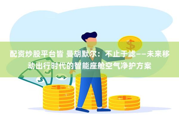 配资炒股平台皆 曼胡默尔:不止于滤——未来移动出行时代的智能座舱空气净护方案