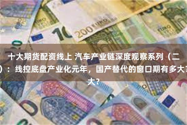 十大期货配资线上 汽车产业链深度观察系列（二）：线控底盘产业化元年，国产替代的窗口期有多大？