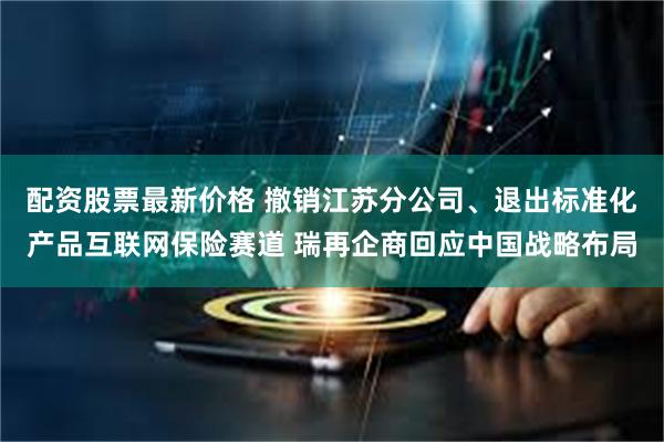 配资股票最新价格 撤销江苏分公司、退出标准化产品互联网保险赛道 瑞再企商回应中国战略布局